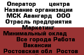 Оператор Call-центра › Название организации ­ МСК Авангард, ООО › Отрасль предприятия ­ Маркетинг › Минимальный оклад ­ 30 000 - Все города Работа » Вакансии   . Ростовская обл.,Ростов-на-Дону г.